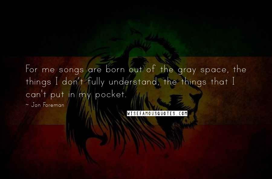 Jon Foreman Quotes: For me songs are born out of the gray space, the things I don't fully understand, the things that I can't put in my pocket.