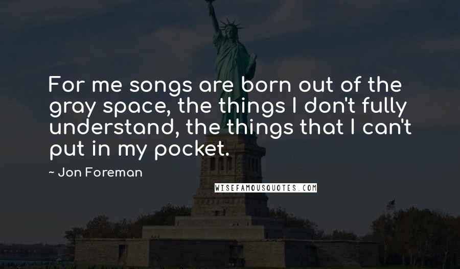 Jon Foreman Quotes: For me songs are born out of the gray space, the things I don't fully understand, the things that I can't put in my pocket.