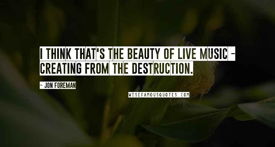 Jon Foreman Quotes: I think that's the beauty of live music - creating from the destruction.