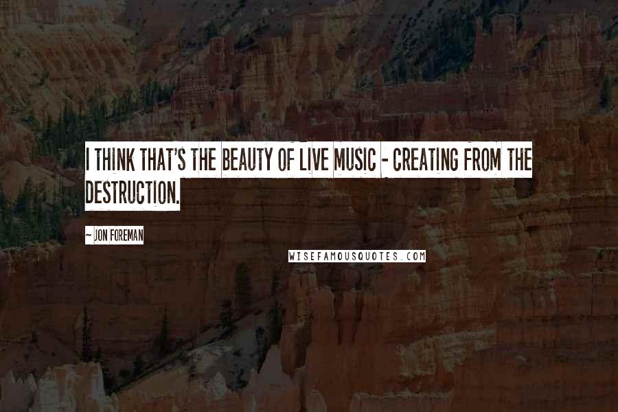 Jon Foreman Quotes: I think that's the beauty of live music - creating from the destruction.