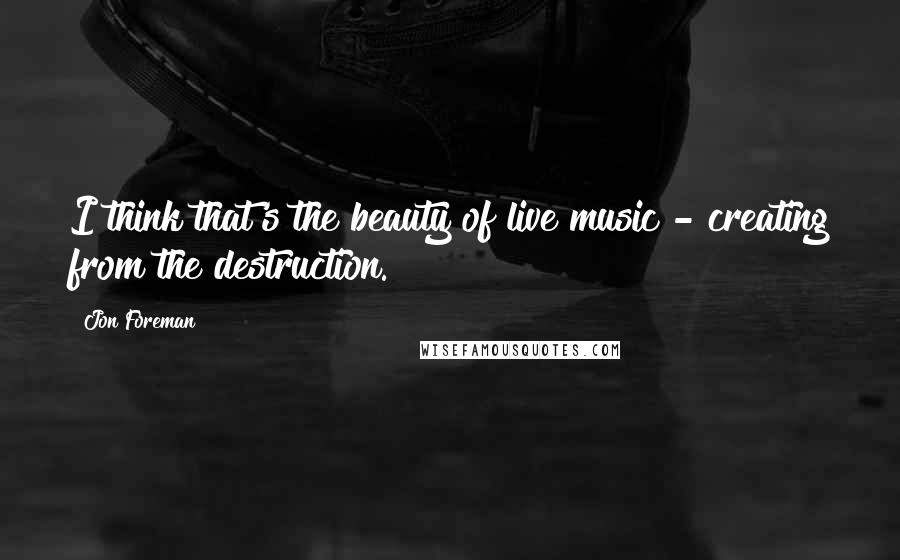 Jon Foreman Quotes: I think that's the beauty of live music - creating from the destruction.