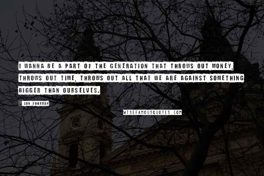 Jon Foreman Quotes: I wanna be a part of the generation that throws out money, throws out time, throws out all that we are against something bigger than ourselves.