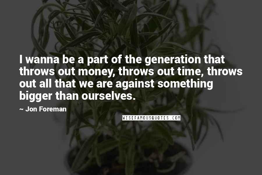 Jon Foreman Quotes: I wanna be a part of the generation that throws out money, throws out time, throws out all that we are against something bigger than ourselves.