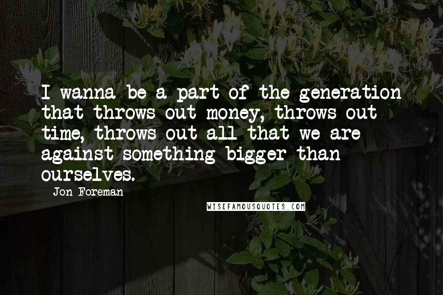 Jon Foreman Quotes: I wanna be a part of the generation that throws out money, throws out time, throws out all that we are against something bigger than ourselves.