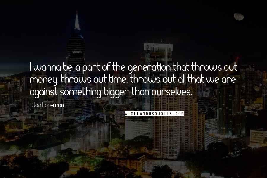 Jon Foreman Quotes: I wanna be a part of the generation that throws out money, throws out time, throws out all that we are against something bigger than ourselves.