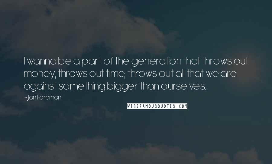 Jon Foreman Quotes: I wanna be a part of the generation that throws out money, throws out time, throws out all that we are against something bigger than ourselves.