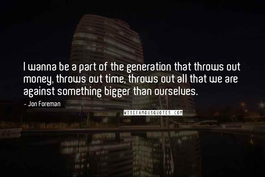 Jon Foreman Quotes: I wanna be a part of the generation that throws out money, throws out time, throws out all that we are against something bigger than ourselves.