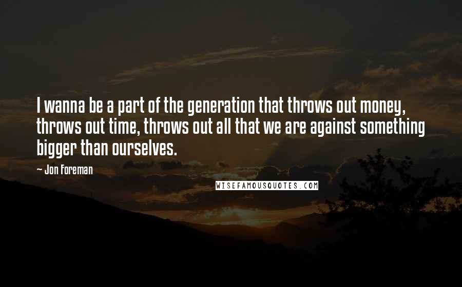 Jon Foreman Quotes: I wanna be a part of the generation that throws out money, throws out time, throws out all that we are against something bigger than ourselves.