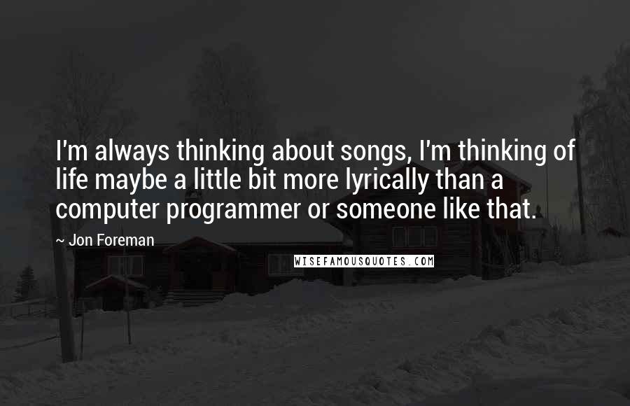 Jon Foreman Quotes: I'm always thinking about songs, I'm thinking of life maybe a little bit more lyrically than a computer programmer or someone like that.