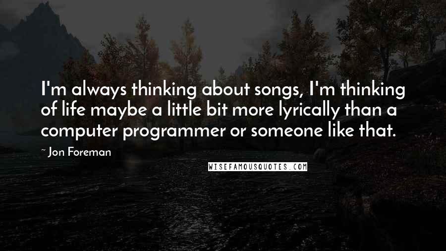 Jon Foreman Quotes: I'm always thinking about songs, I'm thinking of life maybe a little bit more lyrically than a computer programmer or someone like that.