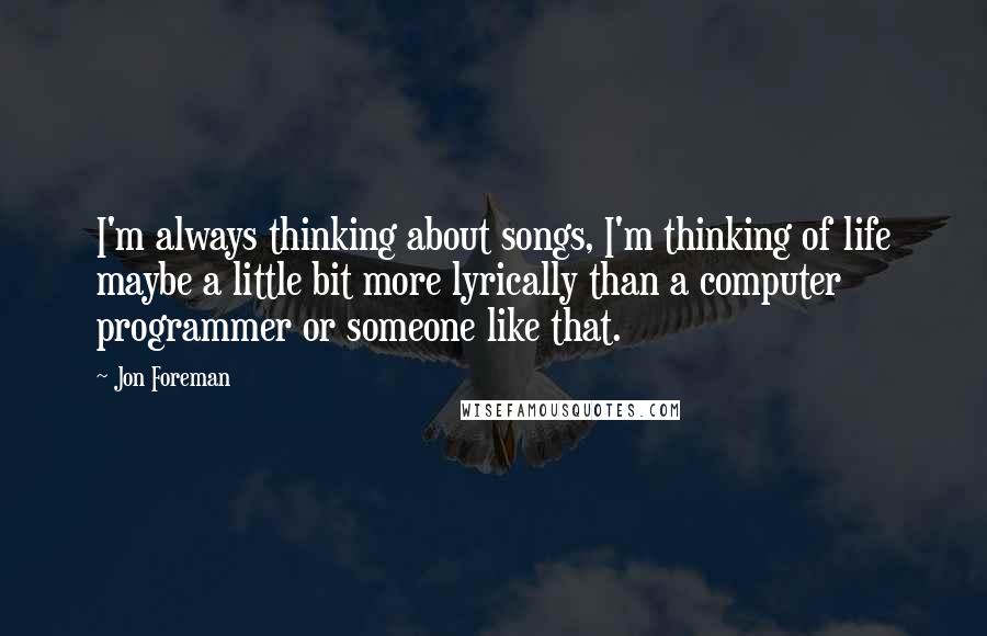 Jon Foreman Quotes: I'm always thinking about songs, I'm thinking of life maybe a little bit more lyrically than a computer programmer or someone like that.
