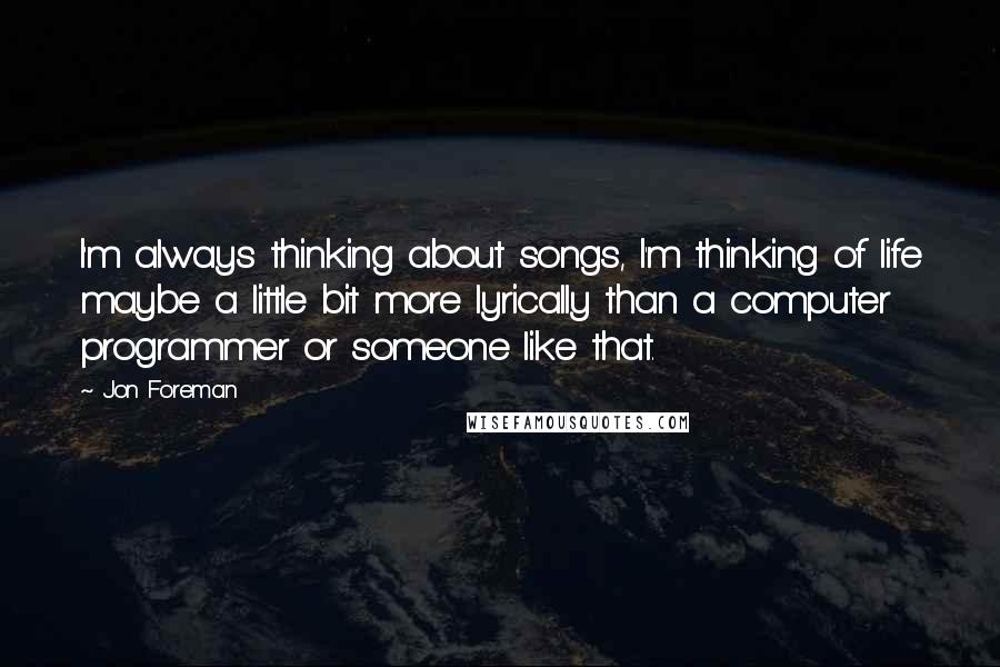 Jon Foreman Quotes: I'm always thinking about songs, I'm thinking of life maybe a little bit more lyrically than a computer programmer or someone like that.