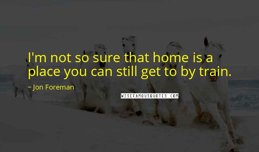 Jon Foreman Quotes: I'm not so sure that home is a place you can still get to by train.