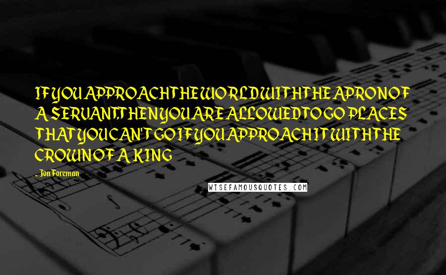 Jon Foreman Quotes: IF YOU APPROACH THE WORLD WITH THE APRON OF A SERVANT,THEN YOU ARE ALLOWED TO GO PLACES THAT YOU CAN'T GO IF YOU APPROACH IT WITH THE CROWN OF A KING