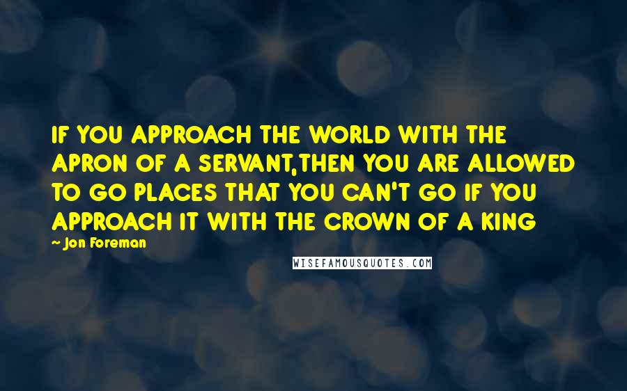 Jon Foreman Quotes: IF YOU APPROACH THE WORLD WITH THE APRON OF A SERVANT,THEN YOU ARE ALLOWED TO GO PLACES THAT YOU CAN'T GO IF YOU APPROACH IT WITH THE CROWN OF A KING