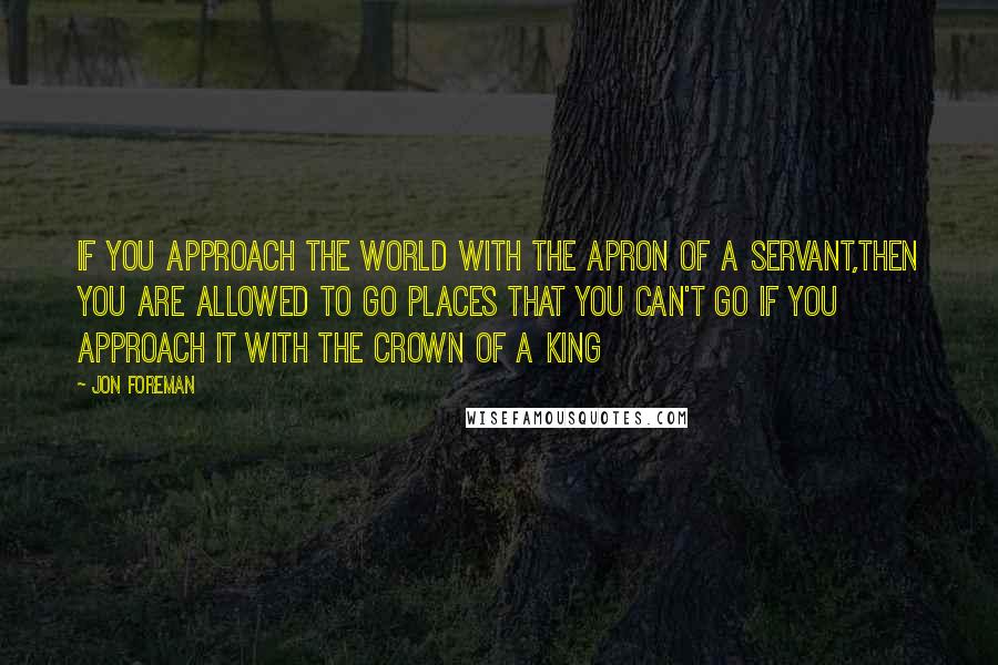 Jon Foreman Quotes: IF YOU APPROACH THE WORLD WITH THE APRON OF A SERVANT,THEN YOU ARE ALLOWED TO GO PLACES THAT YOU CAN'T GO IF YOU APPROACH IT WITH THE CROWN OF A KING