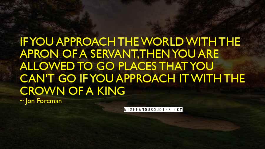 Jon Foreman Quotes: IF YOU APPROACH THE WORLD WITH THE APRON OF A SERVANT,THEN YOU ARE ALLOWED TO GO PLACES THAT YOU CAN'T GO IF YOU APPROACH IT WITH THE CROWN OF A KING