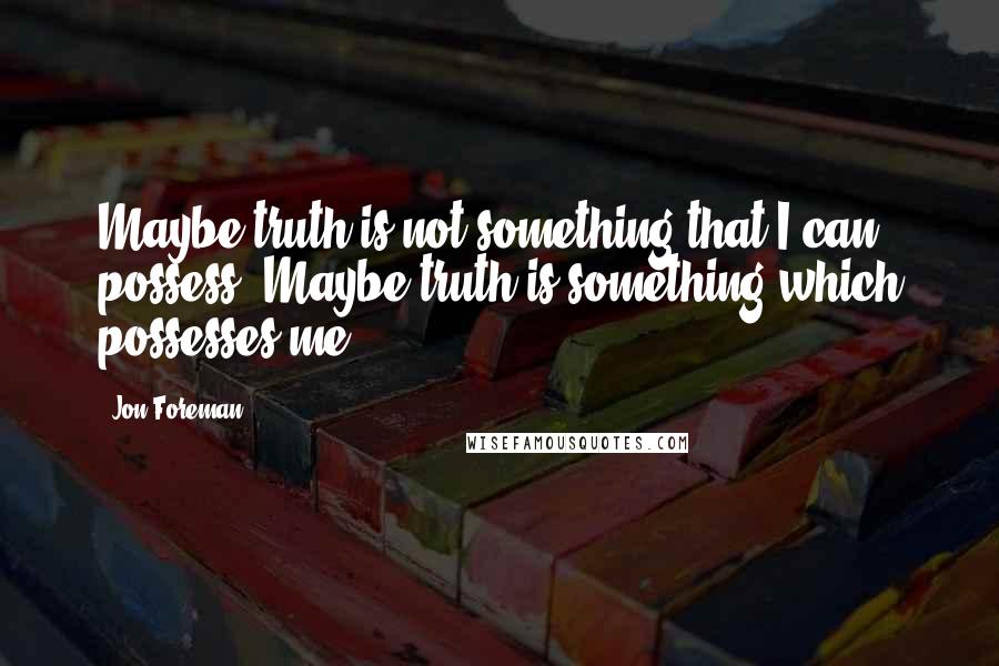 Jon Foreman Quotes: Maybe truth is not something that I can possess. Maybe truth is something which possesses me.