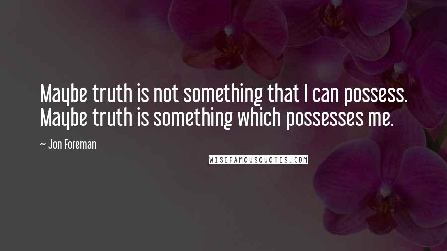 Jon Foreman Quotes: Maybe truth is not something that I can possess. Maybe truth is something which possesses me.