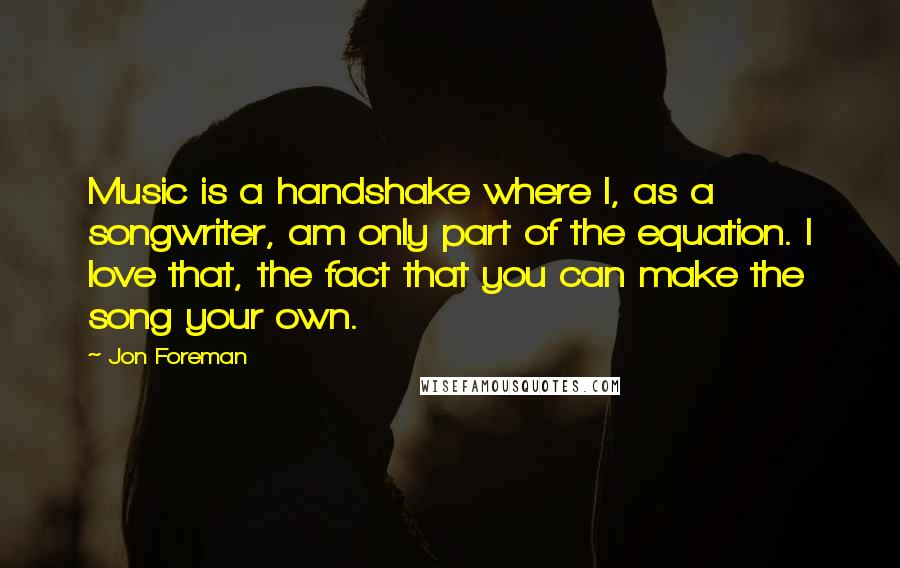 Jon Foreman Quotes: Music is a handshake where I, as a songwriter, am only part of the equation. I love that, the fact that you can make the song your own.