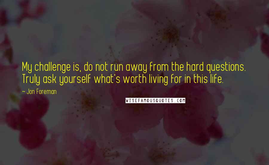 Jon Foreman Quotes: My challenge is, do not run away from the hard questions. Truly ask yourself what's worth living for in this life.