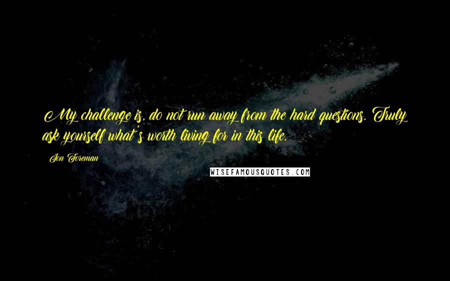 Jon Foreman Quotes: My challenge is, do not run away from the hard questions. Truly ask yourself what's worth living for in this life.