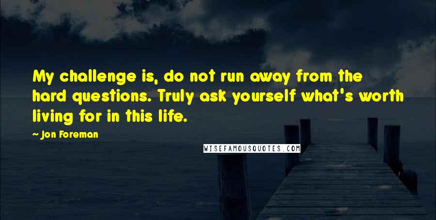 Jon Foreman Quotes: My challenge is, do not run away from the hard questions. Truly ask yourself what's worth living for in this life.