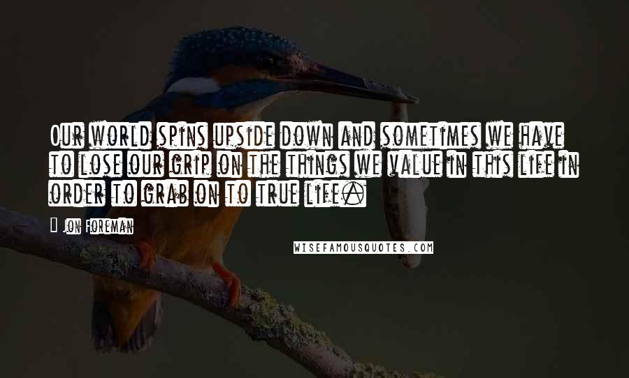 Jon Foreman Quotes: Our world spins upside down and sometimes we have to lose our grip on the things we value in this life in order to grab on to true life.