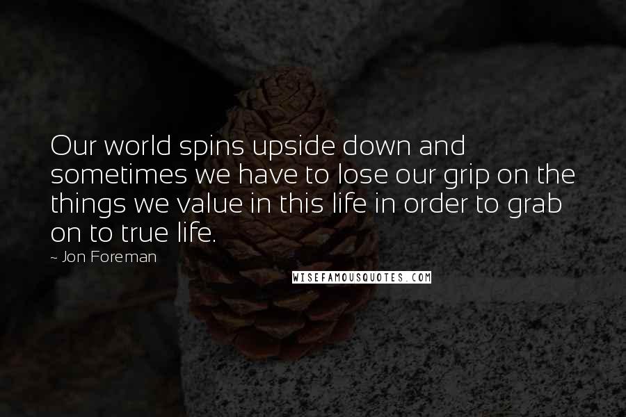 Jon Foreman Quotes: Our world spins upside down and sometimes we have to lose our grip on the things we value in this life in order to grab on to true life.