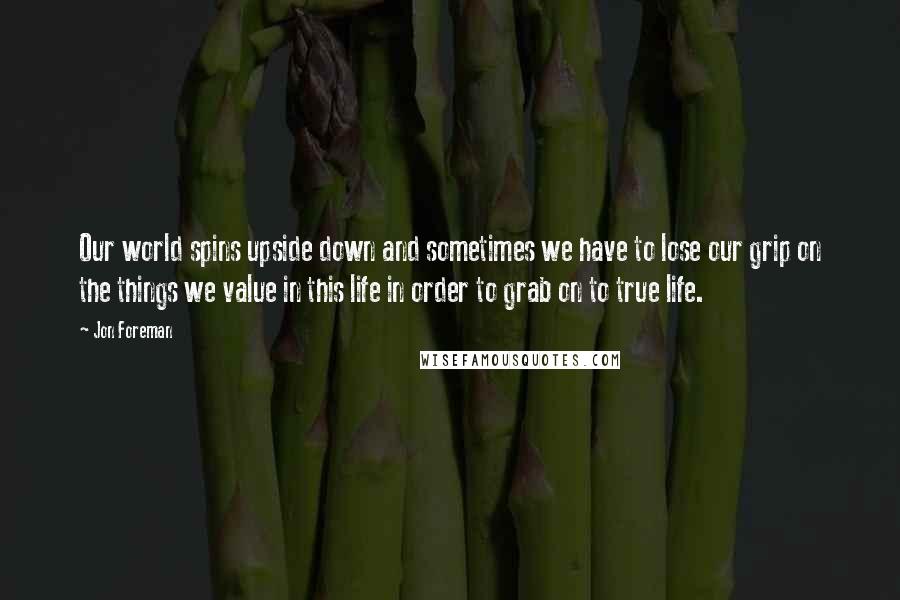 Jon Foreman Quotes: Our world spins upside down and sometimes we have to lose our grip on the things we value in this life in order to grab on to true life.