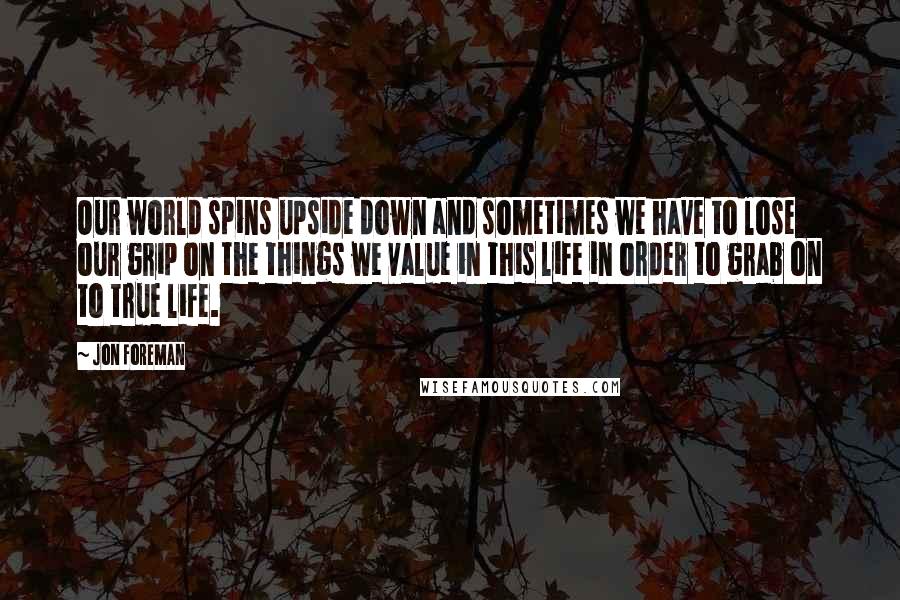 Jon Foreman Quotes: Our world spins upside down and sometimes we have to lose our grip on the things we value in this life in order to grab on to true life.