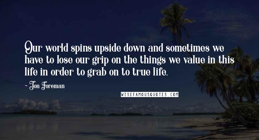 Jon Foreman Quotes: Our world spins upside down and sometimes we have to lose our grip on the things we value in this life in order to grab on to true life.