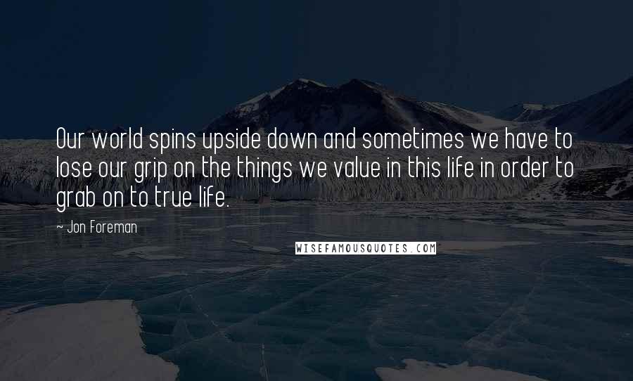 Jon Foreman Quotes: Our world spins upside down and sometimes we have to lose our grip on the things we value in this life in order to grab on to true life.