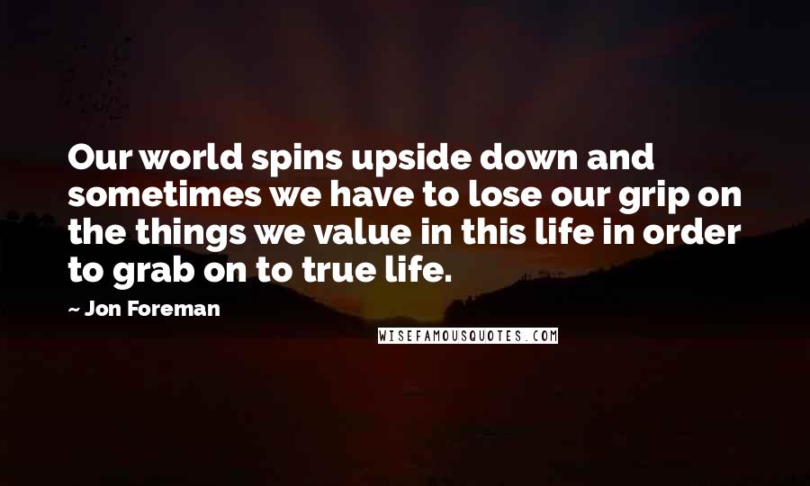 Jon Foreman Quotes: Our world spins upside down and sometimes we have to lose our grip on the things we value in this life in order to grab on to true life.