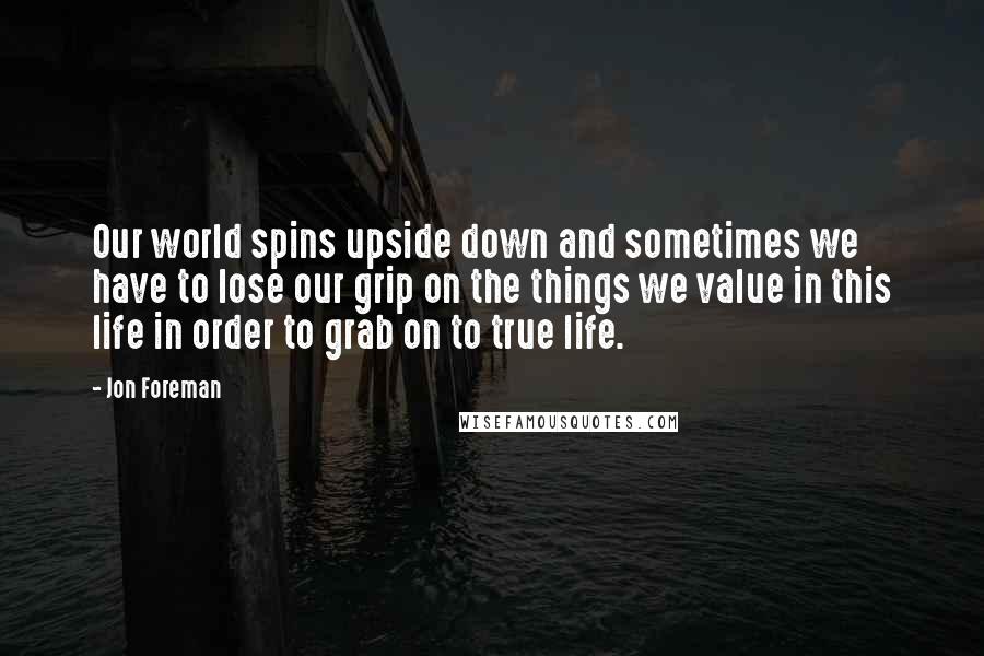 Jon Foreman Quotes: Our world spins upside down and sometimes we have to lose our grip on the things we value in this life in order to grab on to true life.