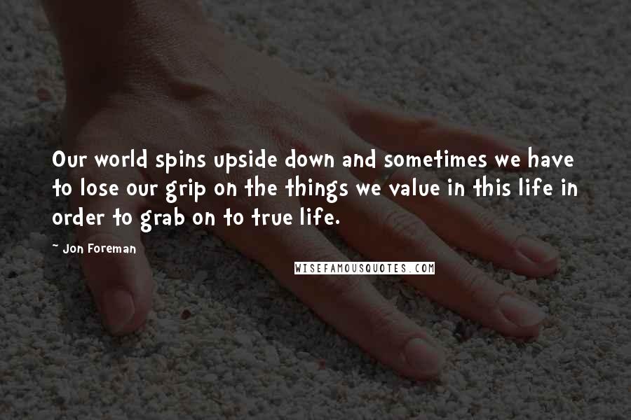 Jon Foreman Quotes: Our world spins upside down and sometimes we have to lose our grip on the things we value in this life in order to grab on to true life.