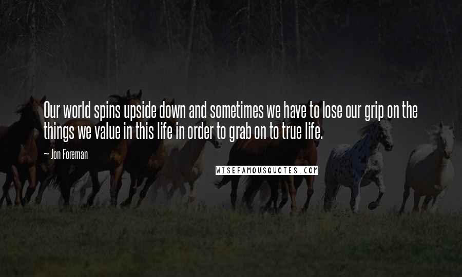 Jon Foreman Quotes: Our world spins upside down and sometimes we have to lose our grip on the things we value in this life in order to grab on to true life.