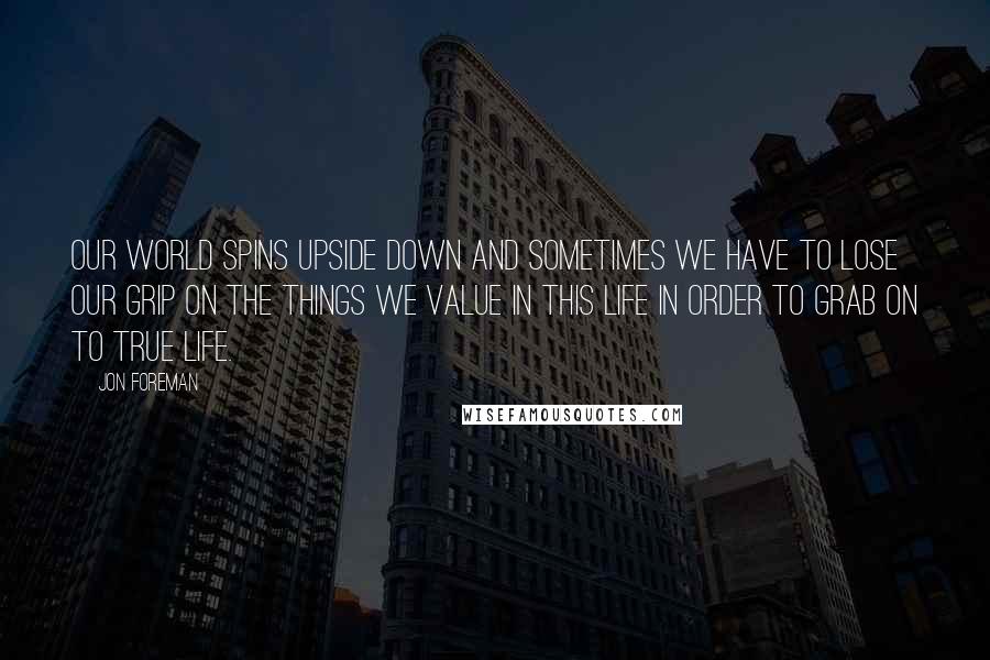 Jon Foreman Quotes: Our world spins upside down and sometimes we have to lose our grip on the things we value in this life in order to grab on to true life.