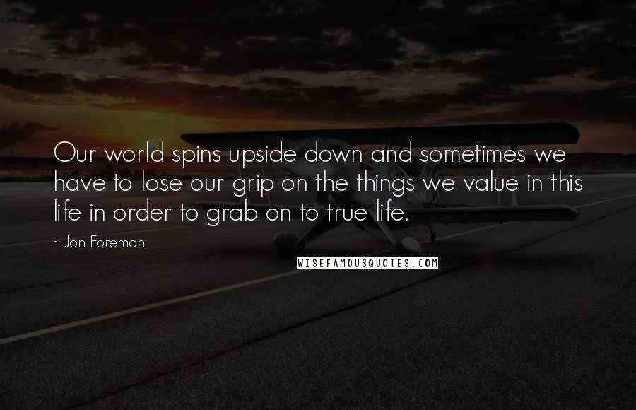 Jon Foreman Quotes: Our world spins upside down and sometimes we have to lose our grip on the things we value in this life in order to grab on to true life.