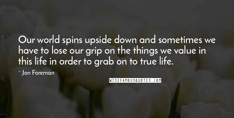 Jon Foreman Quotes: Our world spins upside down and sometimes we have to lose our grip on the things we value in this life in order to grab on to true life.