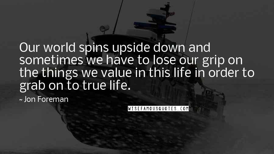 Jon Foreman Quotes: Our world spins upside down and sometimes we have to lose our grip on the things we value in this life in order to grab on to true life.