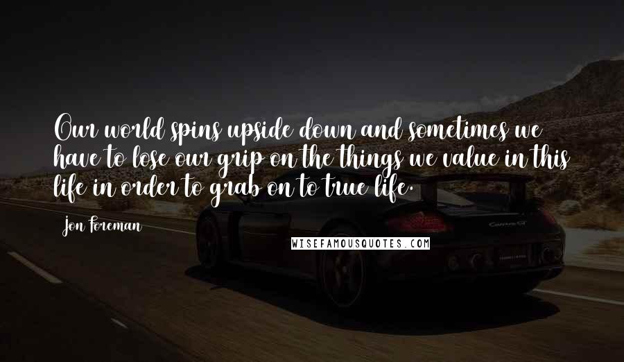 Jon Foreman Quotes: Our world spins upside down and sometimes we have to lose our grip on the things we value in this life in order to grab on to true life.