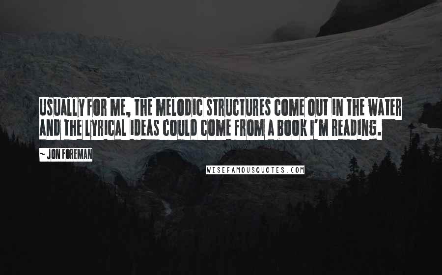 Jon Foreman Quotes: Usually for me, the melodic structures come out in the water and the lyrical ideas could come from a book I'm reading.