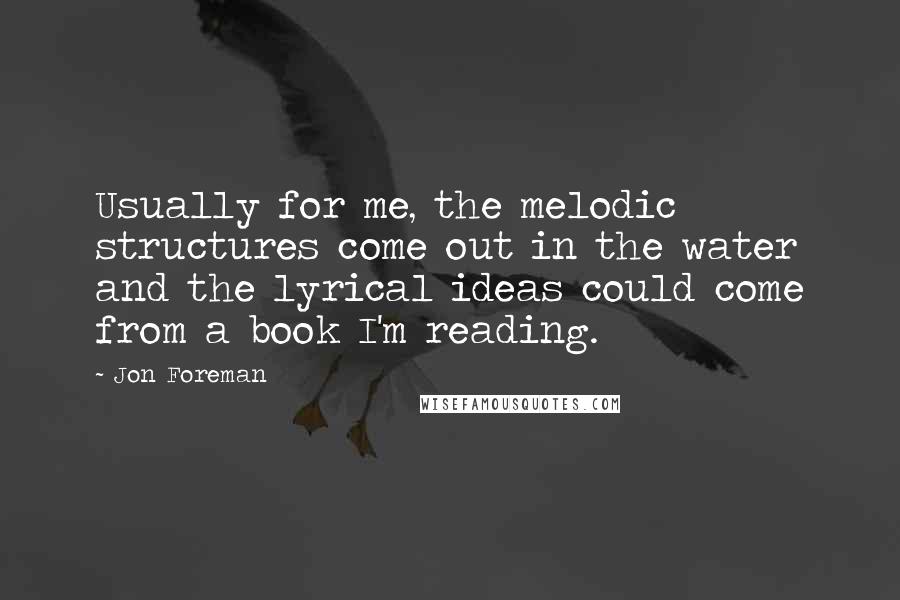 Jon Foreman Quotes: Usually for me, the melodic structures come out in the water and the lyrical ideas could come from a book I'm reading.