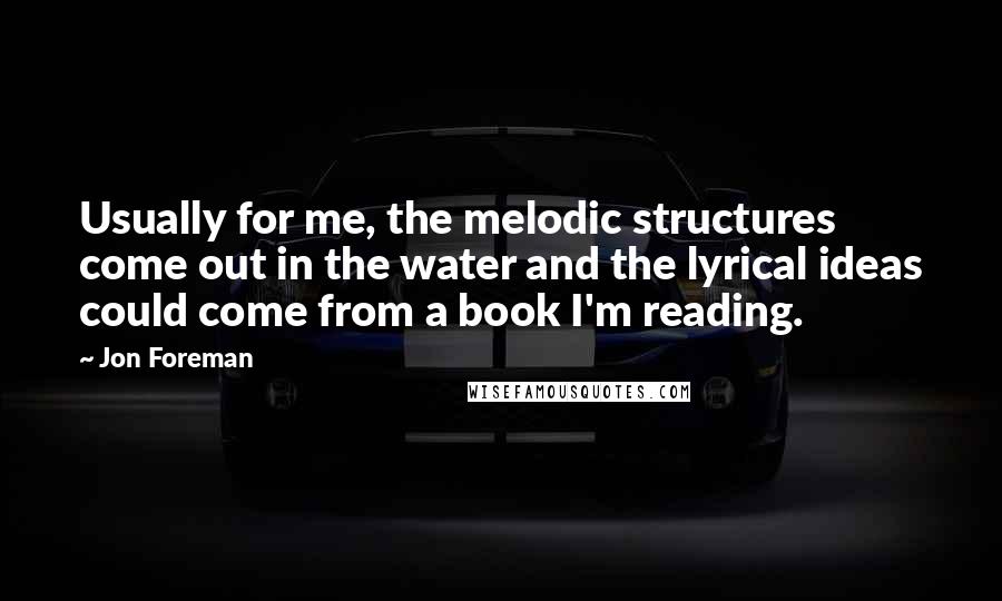 Jon Foreman Quotes: Usually for me, the melodic structures come out in the water and the lyrical ideas could come from a book I'm reading.