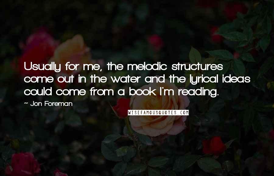 Jon Foreman Quotes: Usually for me, the melodic structures come out in the water and the lyrical ideas could come from a book I'm reading.