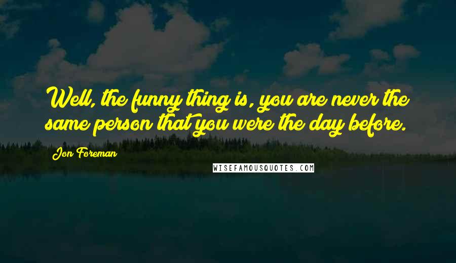 Jon Foreman Quotes: Well, the funny thing is, you are never the same person that you were the day before.