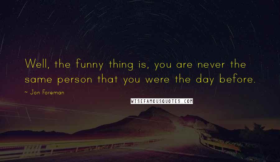 Jon Foreman Quotes: Well, the funny thing is, you are never the same person that you were the day before.