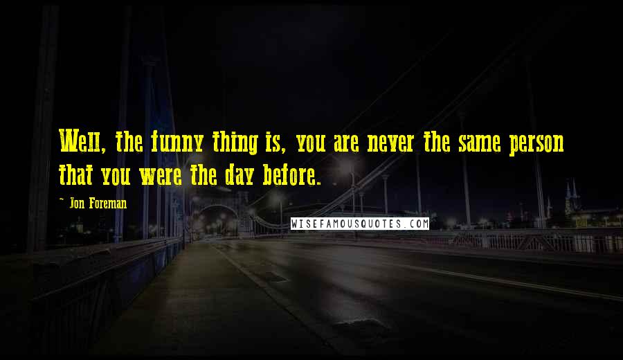 Jon Foreman Quotes: Well, the funny thing is, you are never the same person that you were the day before.