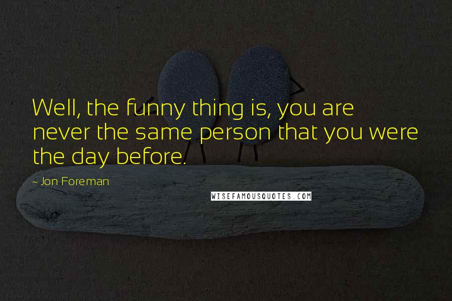 Jon Foreman Quotes: Well, the funny thing is, you are never the same person that you were the day before.